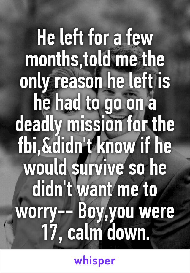 He left for a few months,told me the only reason he left is he had to go on a deadly mission for the fbi,&didn't know if he would survive so he didn't want me to worry-- Boy,you were 17, calm down.