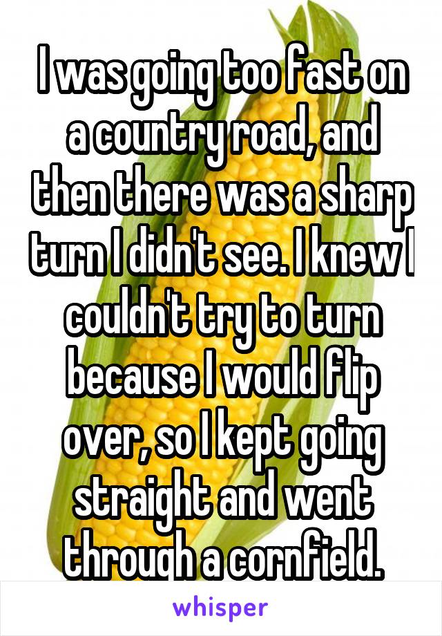 I was going too fast on a country road, and then there was a sharp turn I didn't see. I knew I couldn't try to turn because I would flip over, so I kept going straight and went through a cornfield.