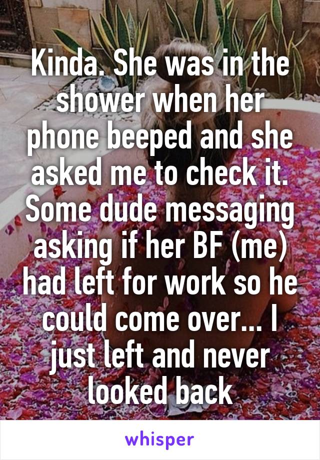 Kinda. She was in the shower when her phone beeped and she asked me to check it. Some dude messaging asking if her BF (me) had left for work so he could come over... I just left and never looked back