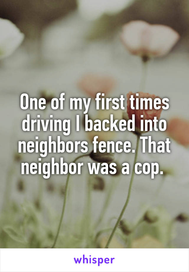One of my first times driving I backed into neighbors fence. That neighbor was a cop. 
