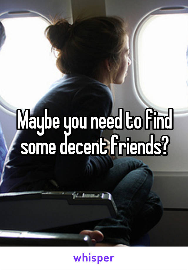 Maybe you need to find some decent friends?