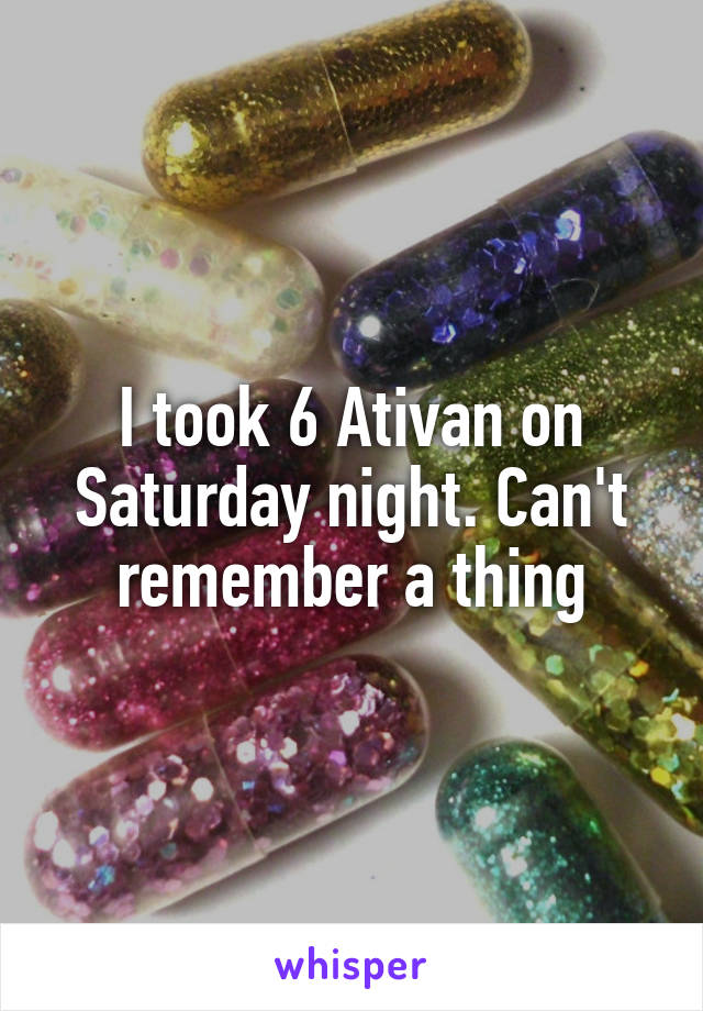 I took 6 Ativan on Saturday night. Can't remember a thing