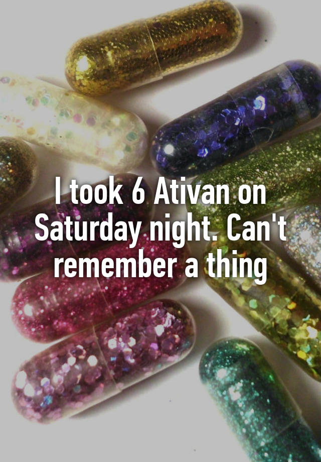 I took 6 Ativan on Saturday night. Can't remember a thing