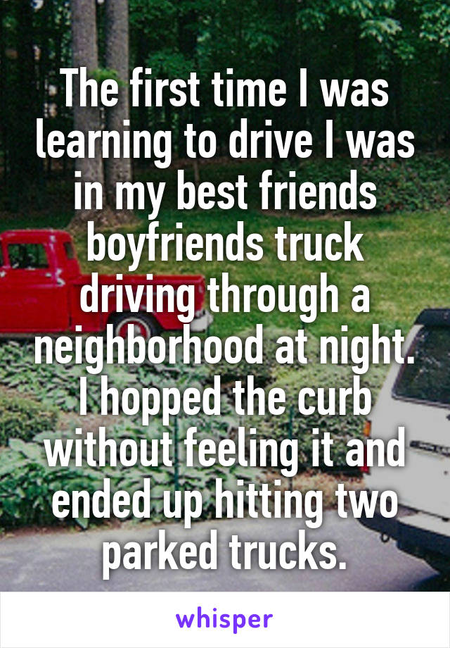 The first time I was learning to drive I was in my best friends boyfriends truck driving through a neighborhood at night. I hopped the curb without feeling it and ended up hitting two parked trucks.