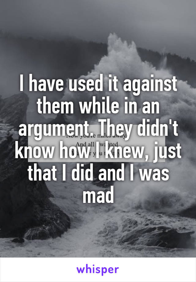 I have used it against them while in an argument. They didn't know how I knew, just that I did and I was mad