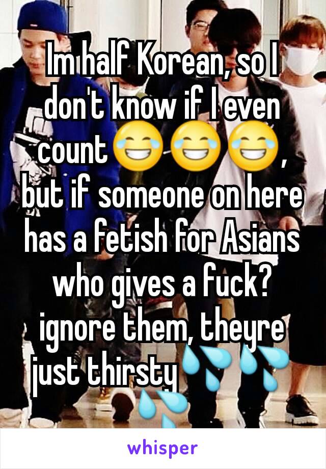 Im half Korean, so I don't know if I even count😂😂😂, but if someone on here has a fetish for Asians who gives a fuck?ignore them, theyre just thirsty💦💦💦