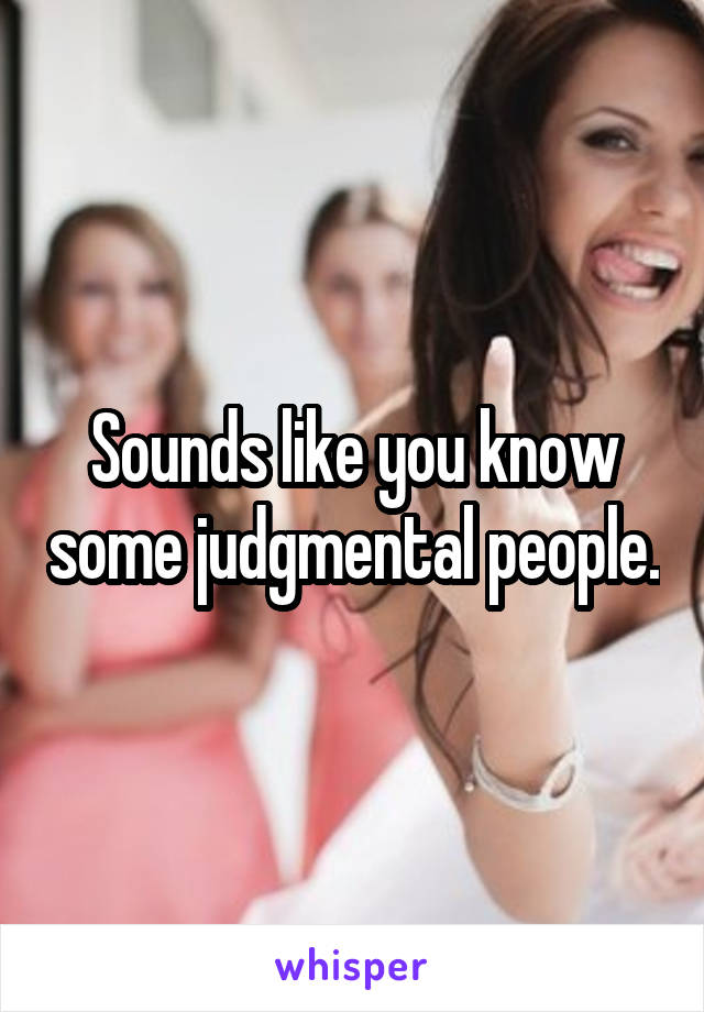 Sounds like you know some judgmental people.