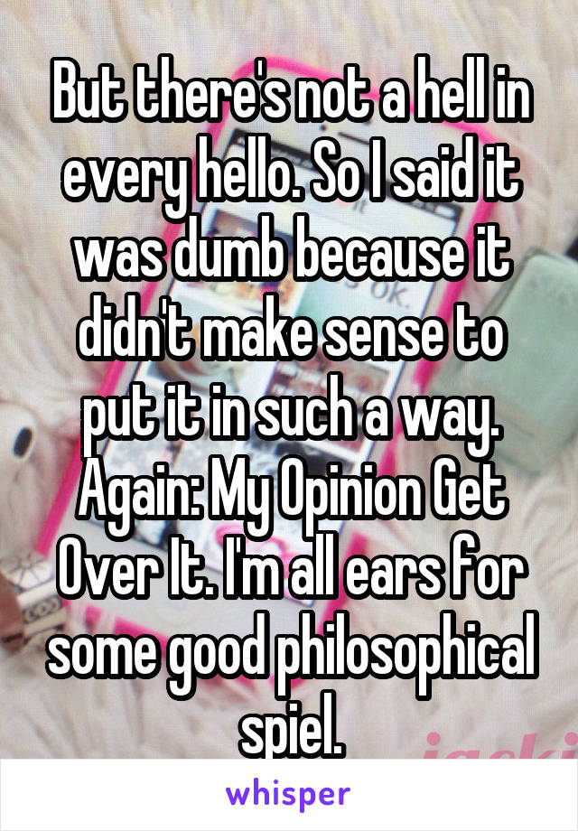 But there's not a hell in every hello. So I said it was dumb because it didn't make sense to put it in such a way. Again: My Opinion Get Over It. I'm all ears for some good philosophical spiel.