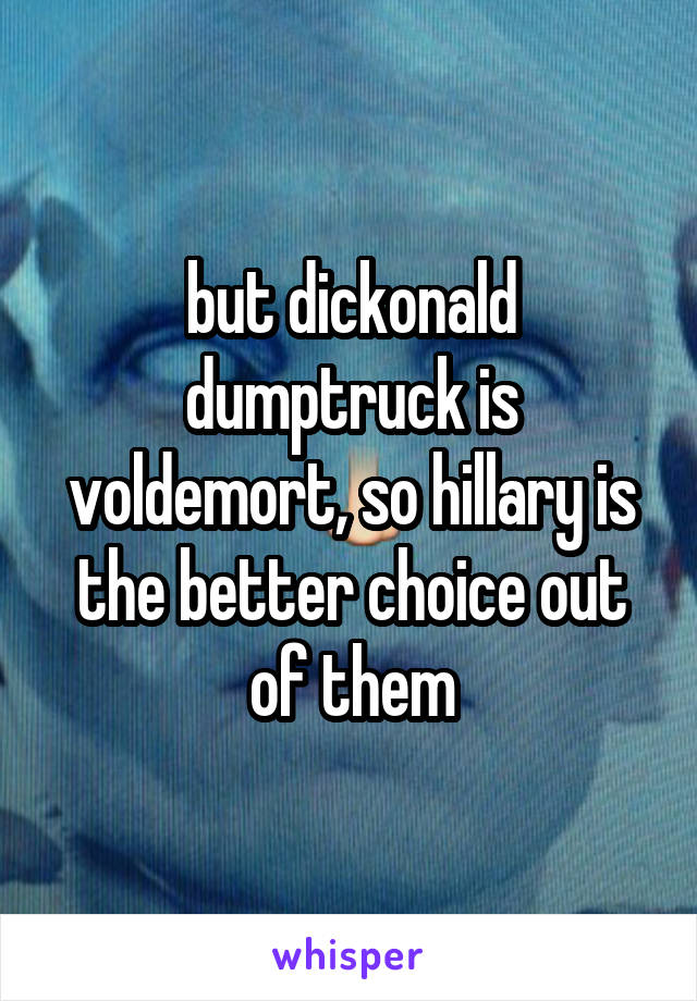 but dickonald dumptruck is voldemort, so hillary is the better choice out of them