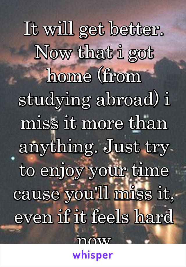 It will get better. Now that i got home (from studying abroad) i miss it more than anything. Just try to enjoy your time cause you'll miss it, even if it feels hard now