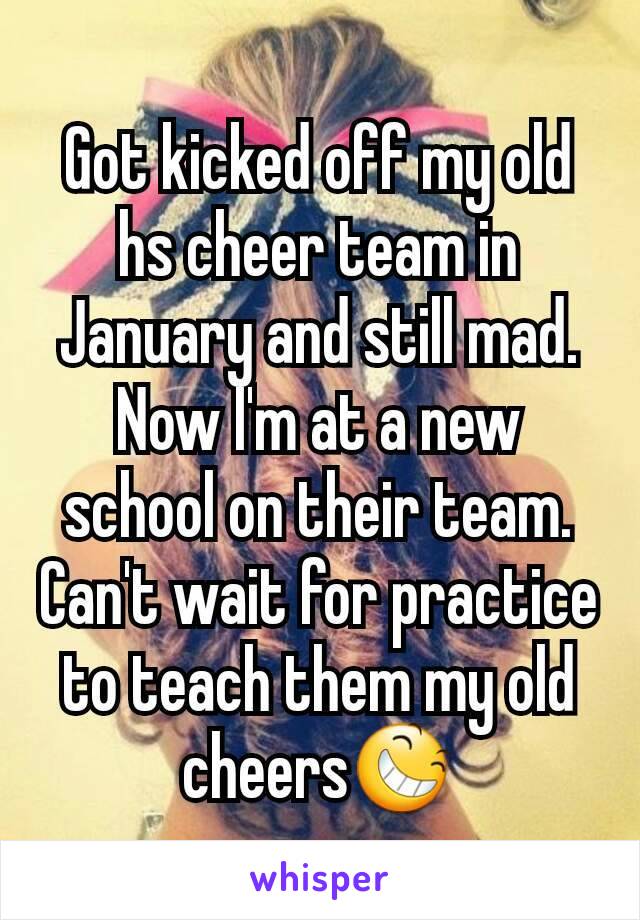 Got kicked off my old hs cheer team in January and still mad.  Now I'm at a new school on their team. Can't wait for practice to teach them my old cheers😆