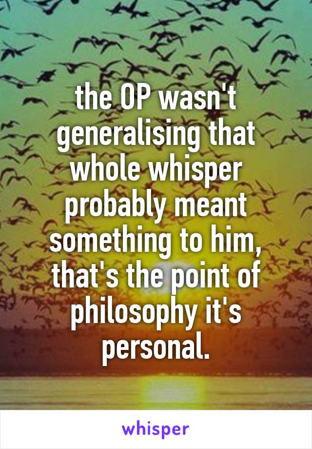 the OP wasn't generalising that whole whisper probably meant something to him, that's the point of philosophy it's personal.