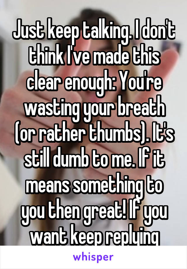 Just keep talking. I don't think I've made this clear enough: You're wasting your breath (or rather thumbs). It's still dumb to me. If it means something to you then great! If you want keep replying