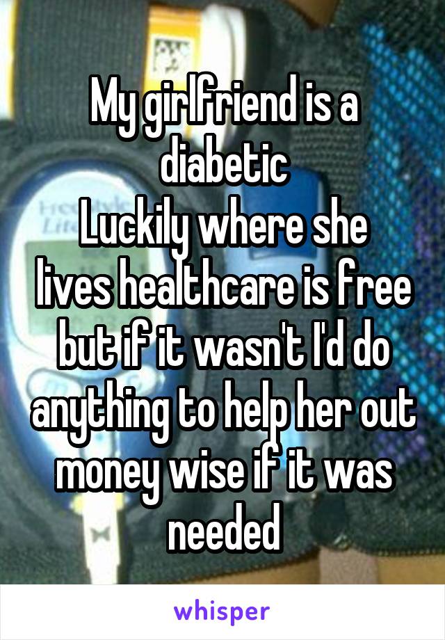 My girlfriend is a diabetic
Luckily where she lives healthcare is free but if it wasn't I'd do anything to help her out money wise if it was needed