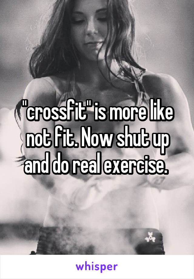 "crossfit" is more like not fit. Now shut up and do real exercise. 