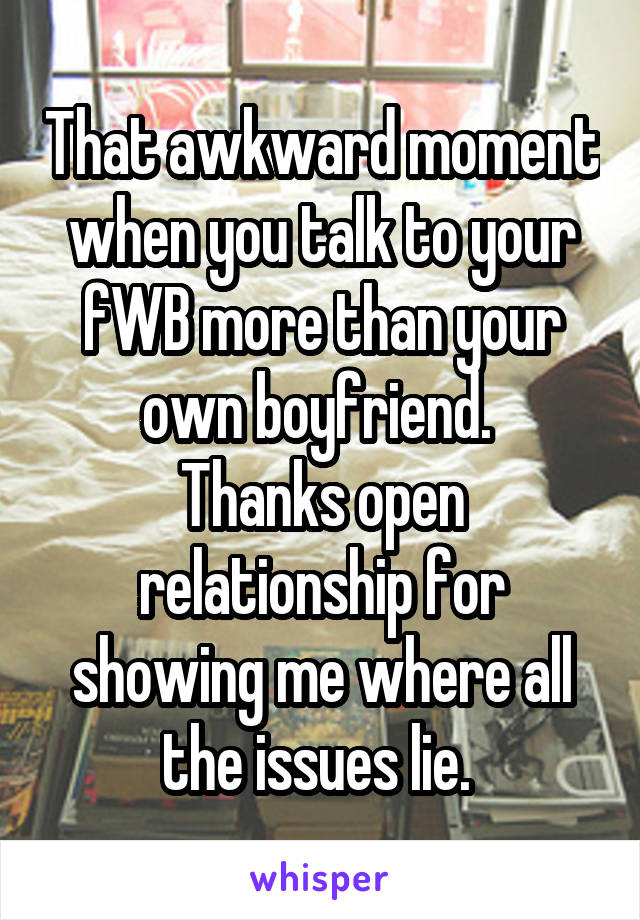 That awkward moment when you talk to your fWB more than your own boyfriend. 
Thanks open relationship for showing me where all the issues lie. 