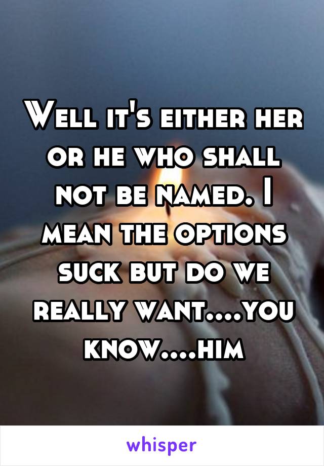 Well it's either her or he who shall not be named. I mean the options suck but do we really want....you know....him