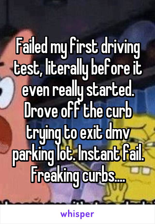 Failed my first driving test, literally before it even really started. Drove off the curb trying to exit dmv parking lot. Instant fail. Freaking curbs....
