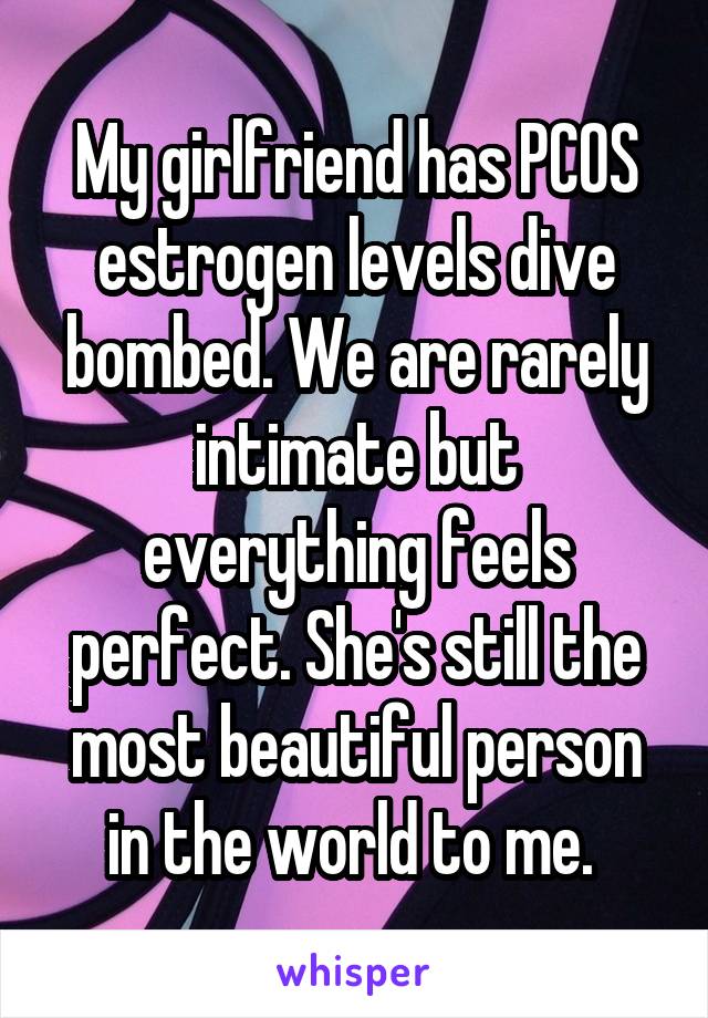 My girlfriend has PCOS estrogen levels dive bombed. We are rarely intimate but everything feels perfect. She's still the most beautiful person in the world to me. 
