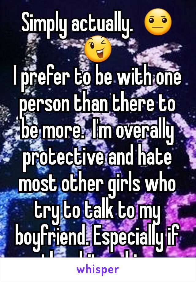 Simply actually.  😐😉
I prefer to be with one person than there to be more.  I'm overally protective and hate most other girls who try to talk to my boyfriend. Especially if they hit on him.