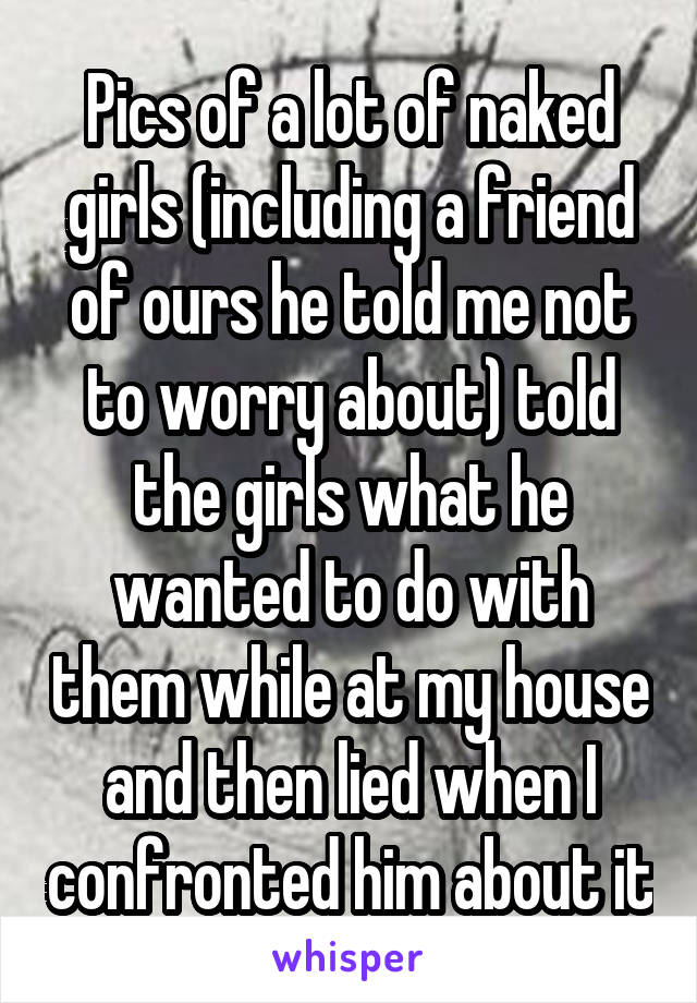 Pics of a lot of naked girls (including a friend of ours he told me not to worry about) told the girls what he wanted to do with them while at my house and then lied when I confronted him about it
