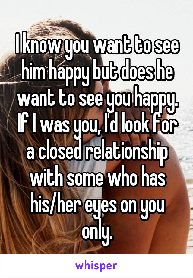 I know you want to see him happy but does he want to see you happy. If I was you, I'd look for a closed relationship with some who has his/her eyes on you only.