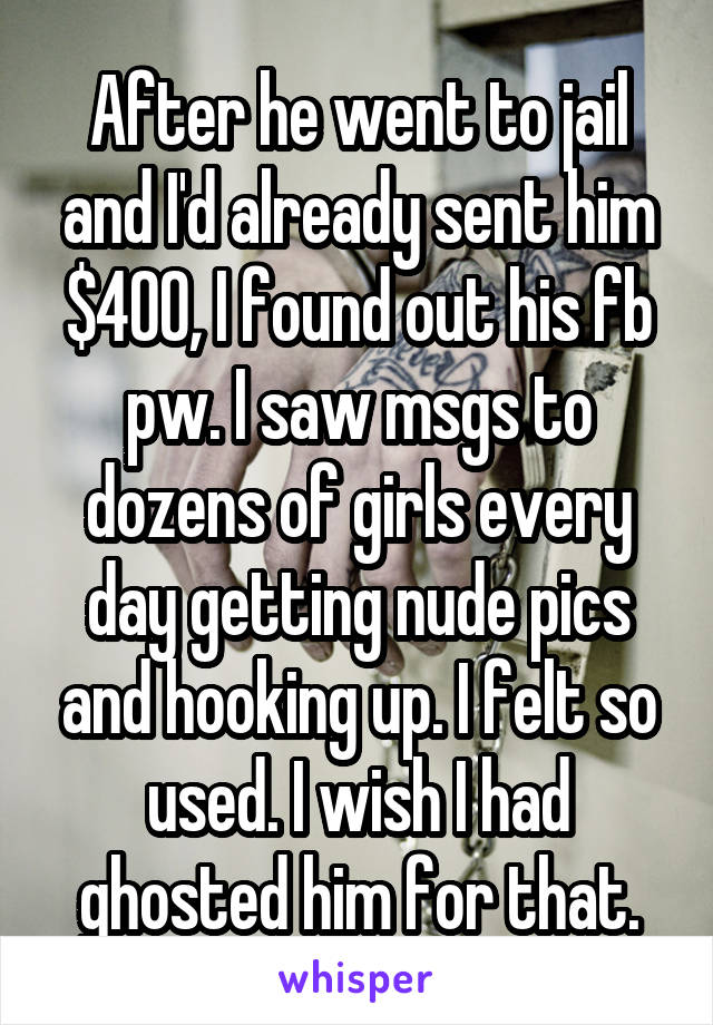 After he went to jail and I'd already sent him $400, I found out his fb pw. I saw msgs to dozens of girls every day getting nude pics and hooking up. I felt so used. I wish I had ghosted him for that.