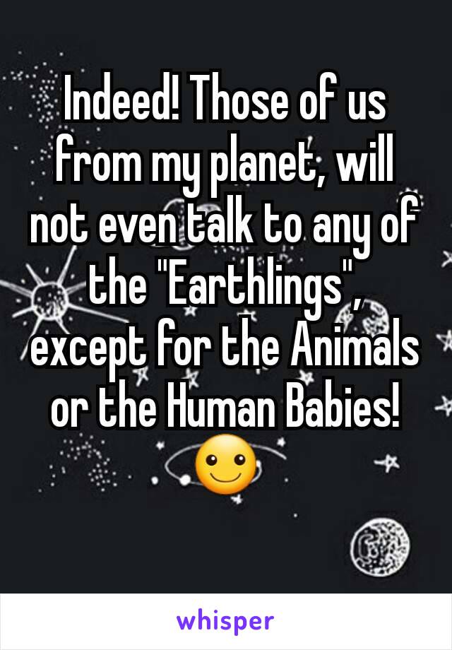 Indeed! Those of us from my planet, will not even talk to any of the "Earthlings", except for the Animals or the Human Babies! ☺