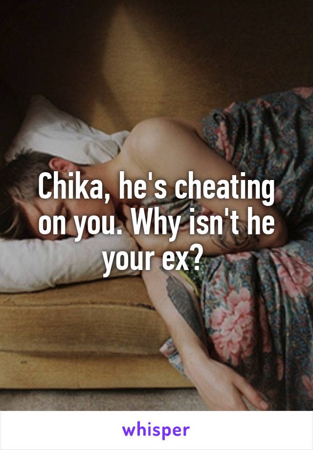 Chika, he's cheating on you. Why isn't he your ex? 