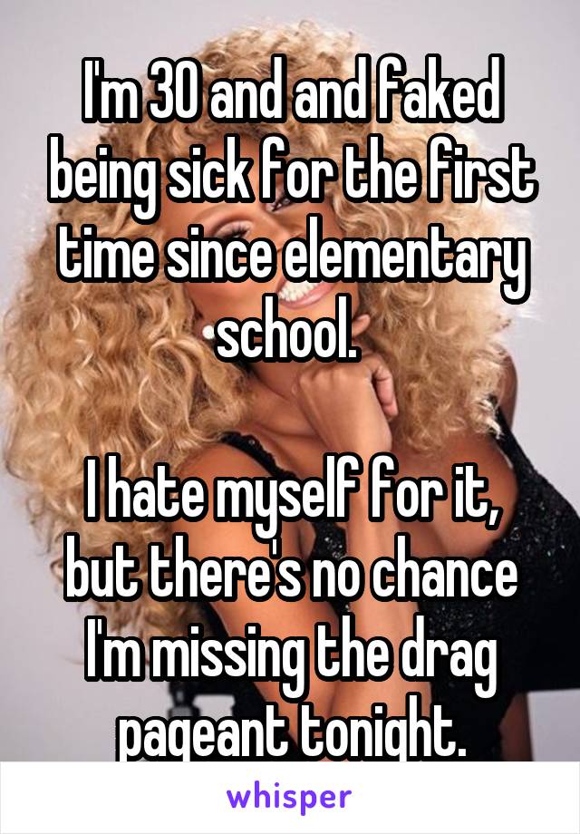 I'm 30 and and faked being sick for the first time since elementary school. 

I hate myself for it, but there's no chance I'm missing the drag pageant tonight.