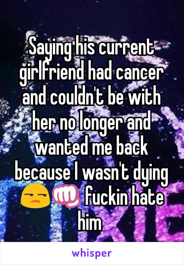 Saying his current girlfriend had cancer and couldn't be with her no longer and wanted me back because I wasn't dying 😒👊 fuckin hate him 