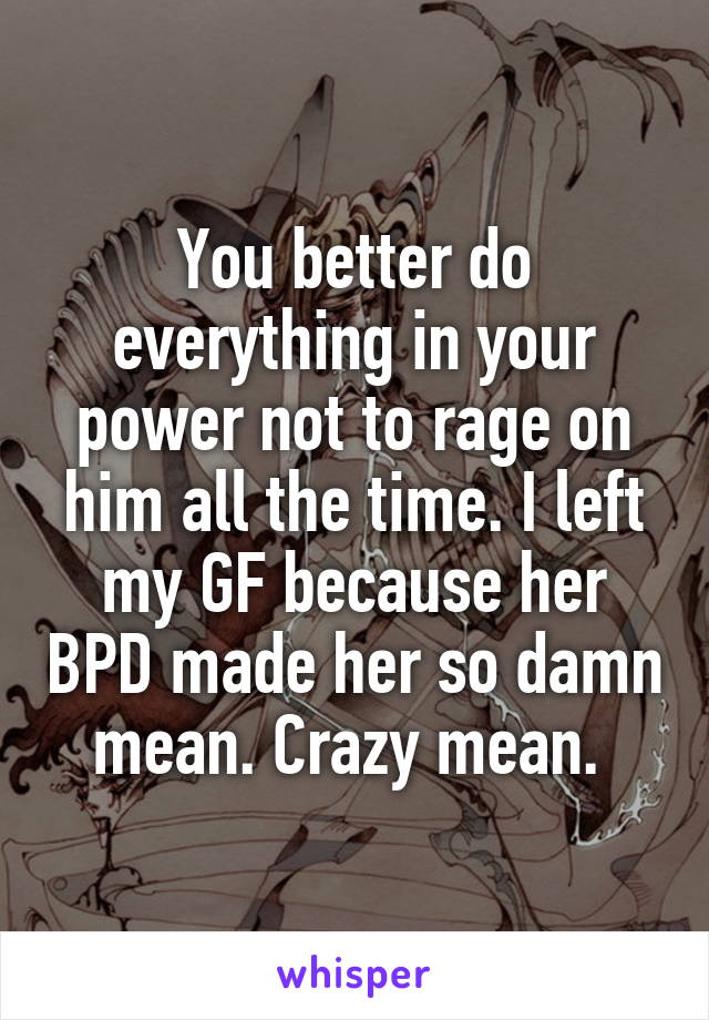 You better do everything in your power not to rage on him all the time. I left my GF because her BPD made her so damn mean. Crazy mean. 