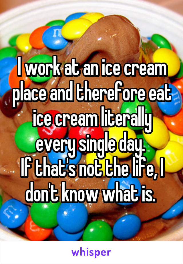 I work at an ice cream place and therefore eat ice cream literally every single day. 
If that's not the life, I don't know what is. 