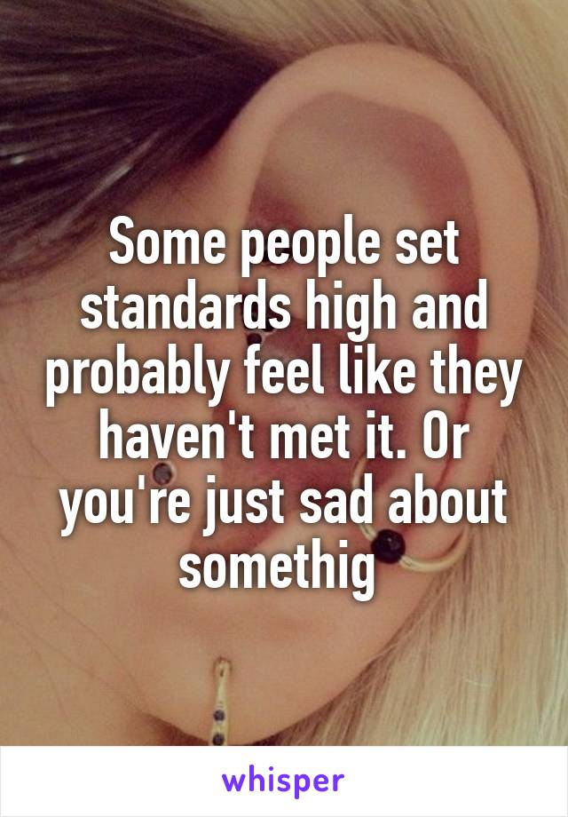 Some people set standards high and probably feel like they haven't met it. Or you're just sad about somethig 