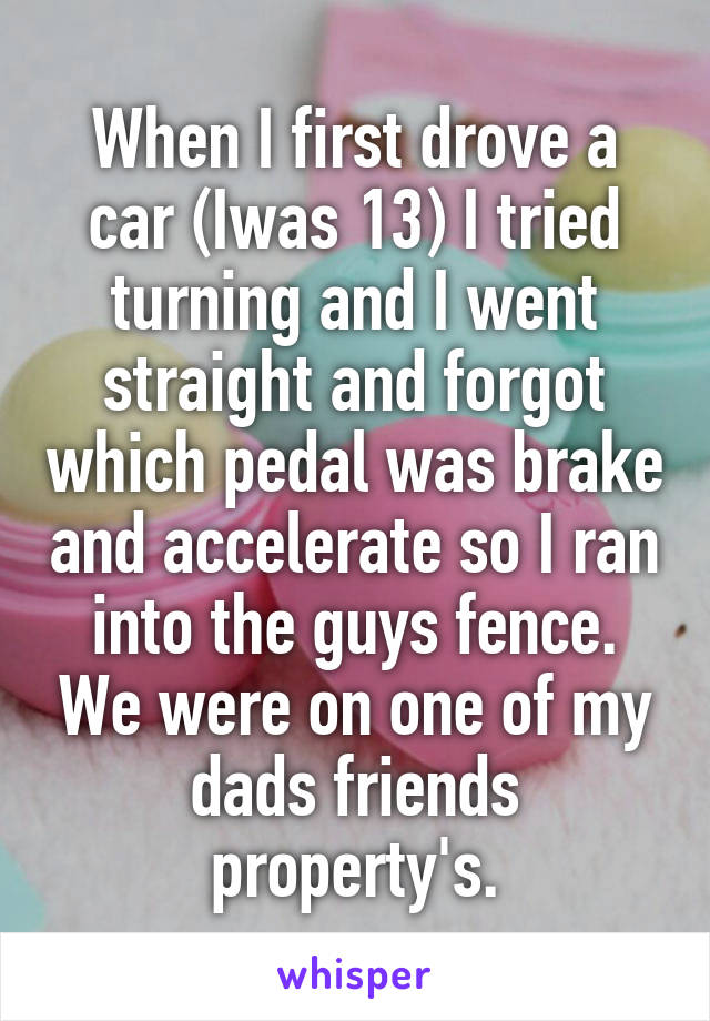 When I first drove a car (Iwas 13) I tried turning and I went straight and forgot which pedal was brake and accelerate so I ran into the guys fence. We were on one of my dads friends property's.