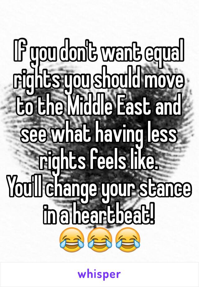 If you don't want equal rights you should move to the Middle East and see what having less rights feels like.
You'll change your stance in a heartbeat!
😂😂😂