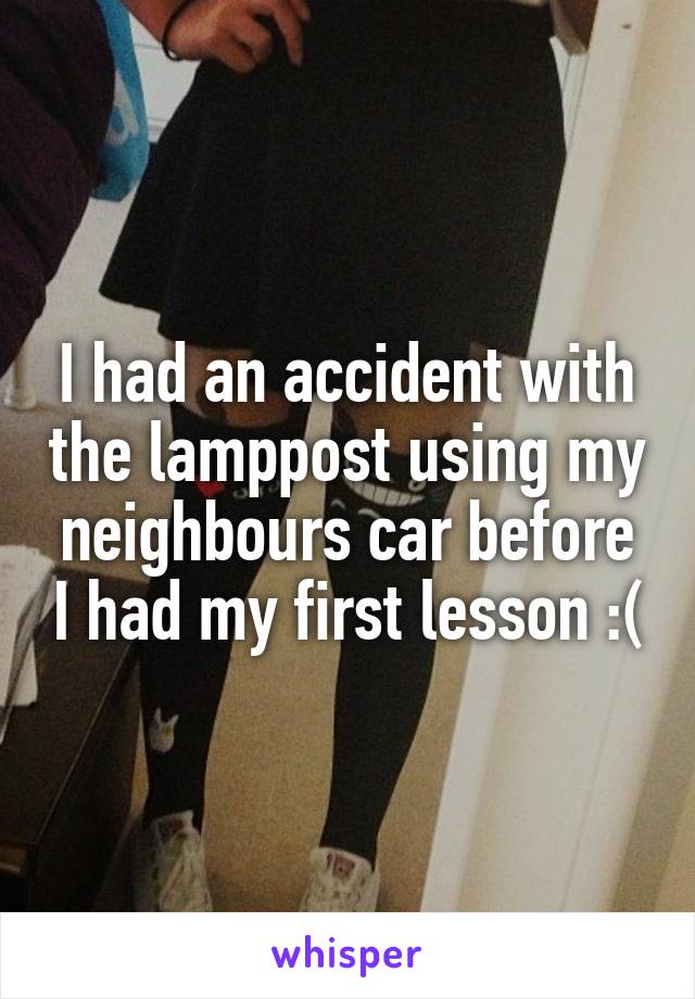 I had an accident with the lamppost using my neighbours car before I had my first lesson :(