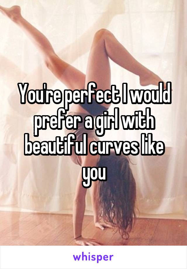 You're perfect I would prefer a girl with beautiful curves like you