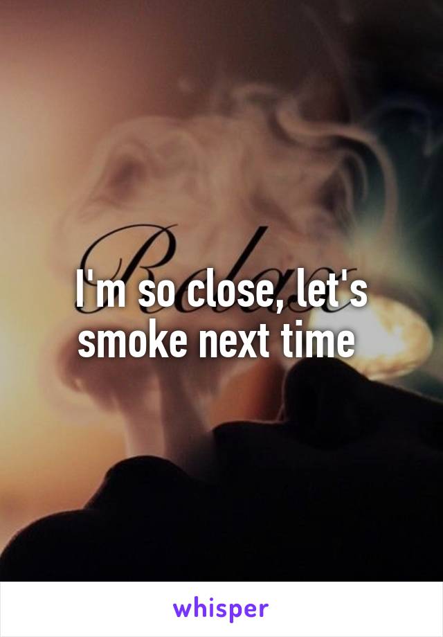 I'm so close, let's smoke next time 