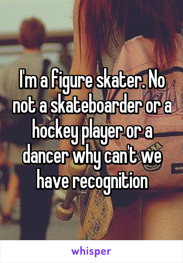 I'm a figure skater. No not a skateboarder or a hockey player or a dancer why can't we have recognition