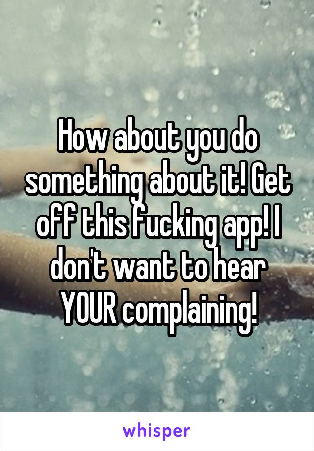 How about you do something about it! Get off this fucking app! I don't want to hear YOUR complaining!