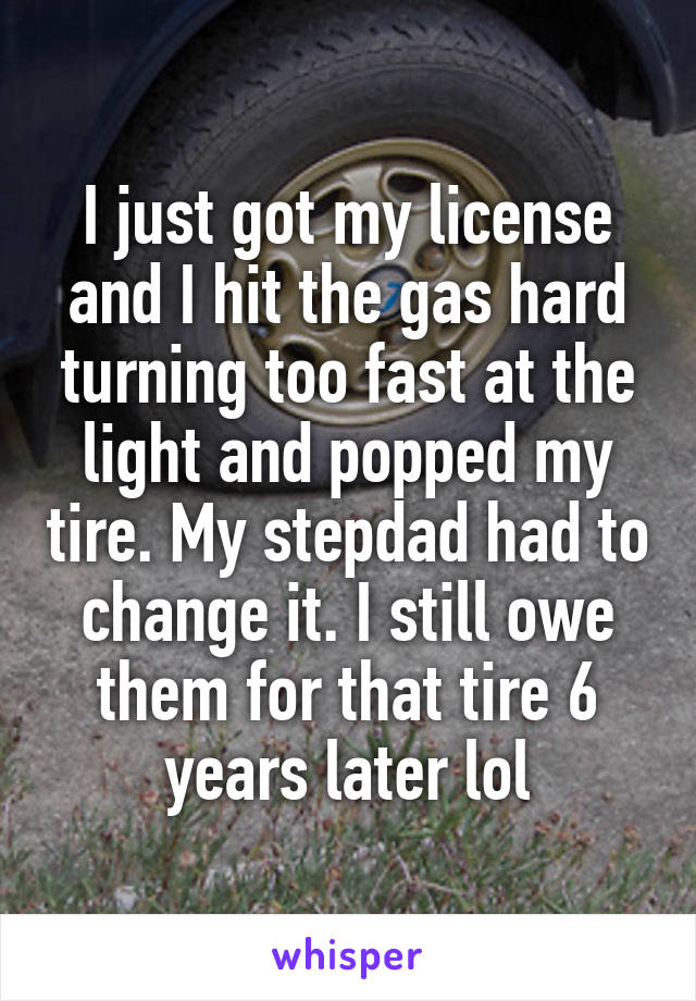 I just got my license and I hit the gas hard turning too fast at the light and popped my tire. My stepdad had to change it. I still owe them for that tire 6 years later lol