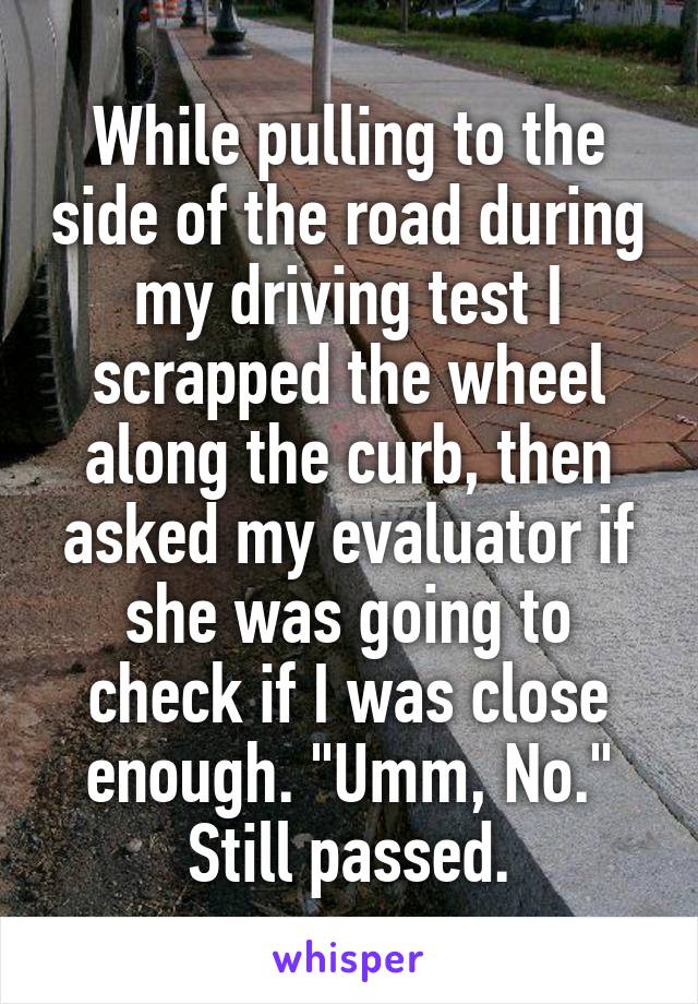 While pulling to the side of the road during my driving test I scrapped the wheel along the curb, then asked my evaluator if she was going to check if I was close enough. "Umm, No." Still passed.