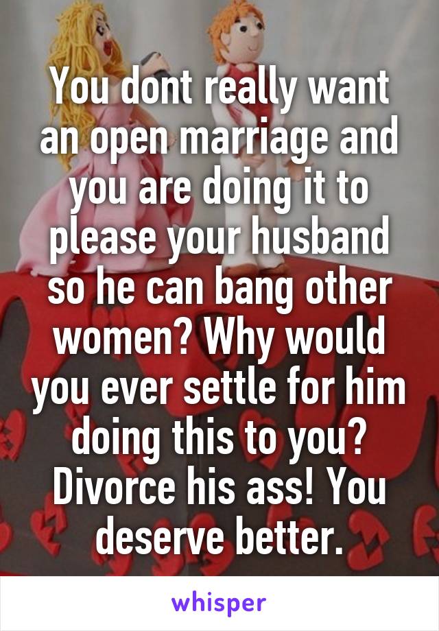 You dont really want an open marriage and you are doing it to please your husband so he can bang other women? Why would you ever settle for him doing this to you? Divorce his ass! You deserve better.