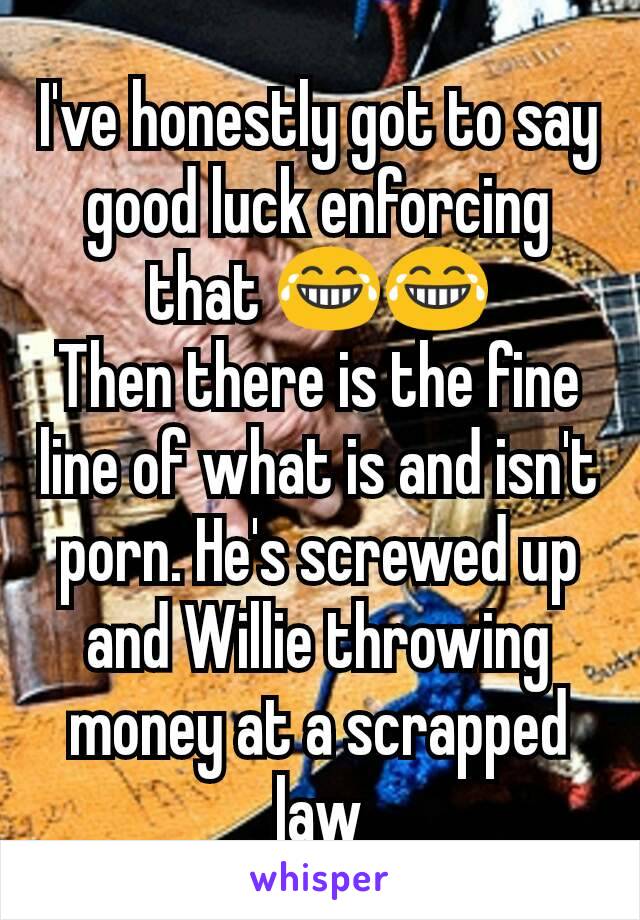 I've honestly got to say good luck enforcing that 😂😂
Then there is the fine line of what is and isn't porn. He's screwed up and Willie throwing money at a scrapped law