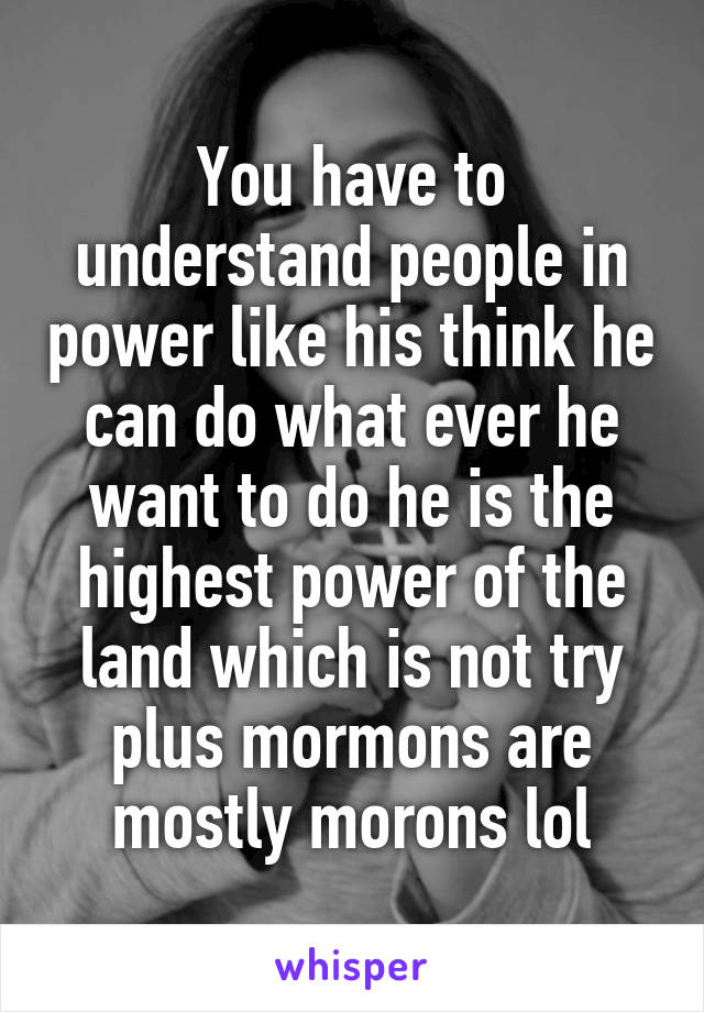 You have to understand people in power like his think he can do what ever he want to do he is the highest power of the land which is not try plus mormons are mostly morons lol