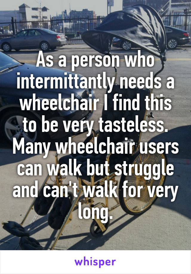 As a person who intermittantly needs a wheelchair I find this to be very tasteless. Many wheelchair users can walk but struggle and can't walk for very long.