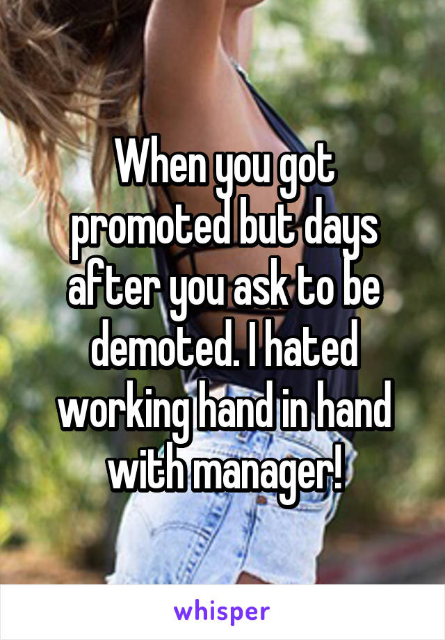 When you got promoted but days after you ask to be demoted. I hated working hand in hand with manager!