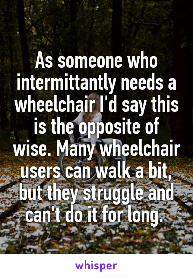 As someone who intermittantly needs a wheelchair I'd say this is the opposite of wise. Many wheelchair users can walk a bit, but they struggle and can't do it for long. 