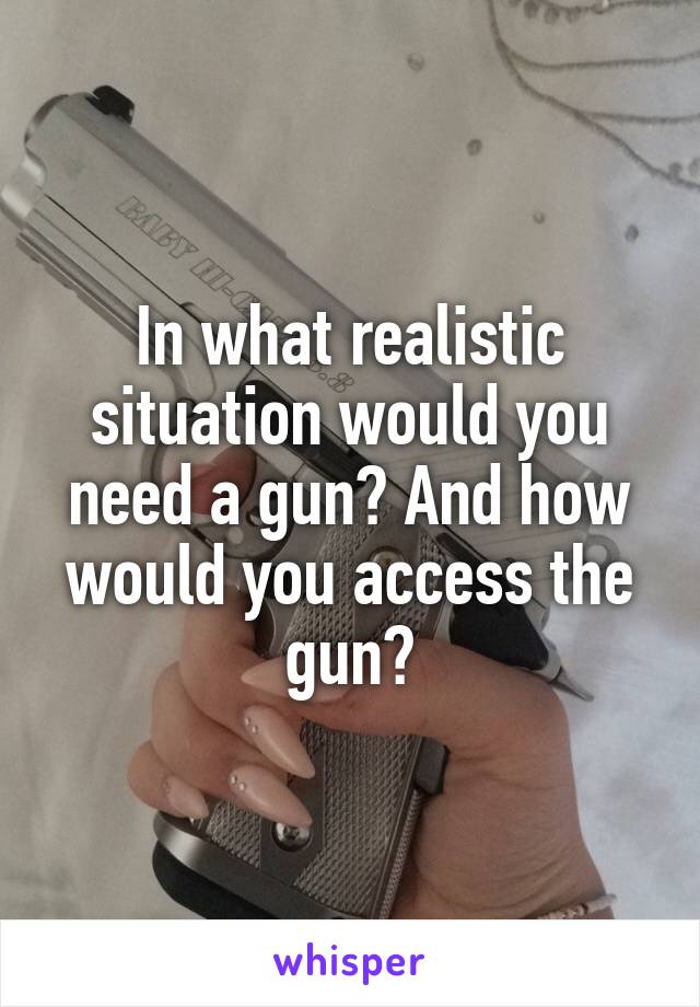 In what realistic situation would you need a gun? And how would you access the gun?